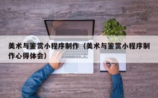 浙江美术与鉴赏小程序制作（美术与鉴赏小程序制作心得体会）