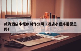 浙江威海酒店小程序制作公司（酒店小程序运营思路）
