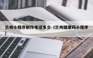 浙江兰州小程序制作电话多少（兰州健康码小程序）